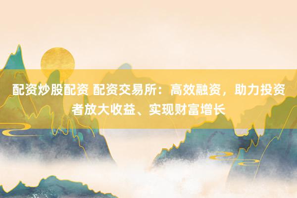 配资炒股配资 配资交易所:高效融资,助力投资者放大收益、实现财富增长