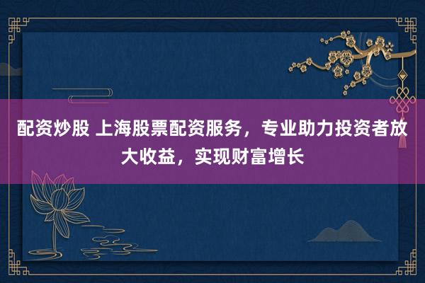 配资炒股 上海股票配资服务，专业助力投资者放大收益，实现财富增长
