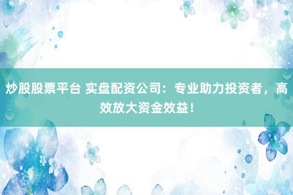 炒股股票平台 实盘配资公司：专业助力投资者，高效放大资金效益！