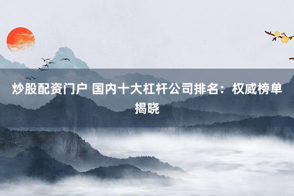 炒股配资门户 国内十大杠杆公司排名：权威榜单揭晓