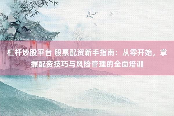 杠杆炒股平台 股票配资新手指南：从零开始，掌握配资技巧与风险管理的全面培训
