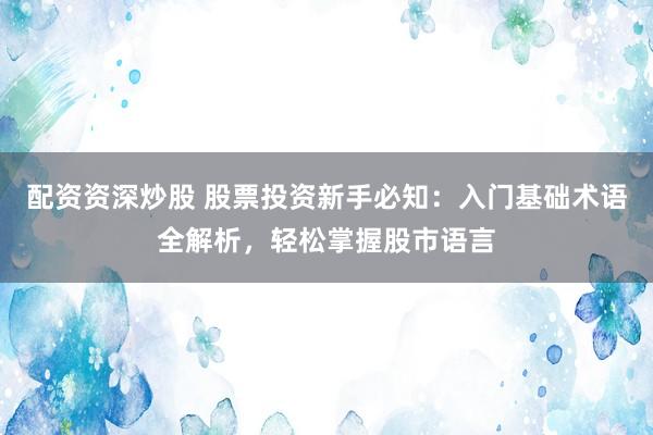 配资资深炒股 股票投资新手必知：入门基础术语全解析，轻松掌握股市语言