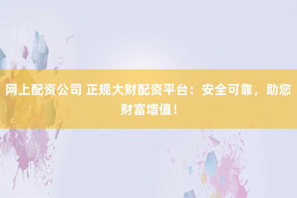 网上配资公司 正规大财配资平台：安全可靠，助您财富增值！