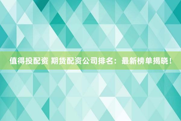 值得投配资 期货配资公司排名：最新榜单揭晓！