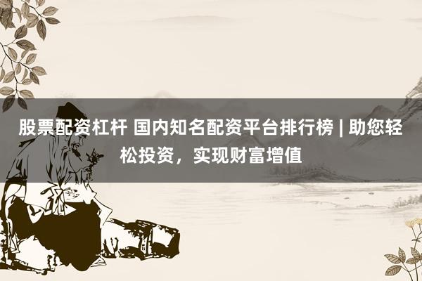 股票配资杠杆 国内知名配资平台排行榜 | 助您轻松投资，实现财富增值