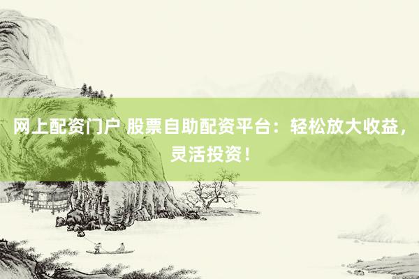 网上配资门户 股票自助配资平台：轻松放大收益，灵活投资！