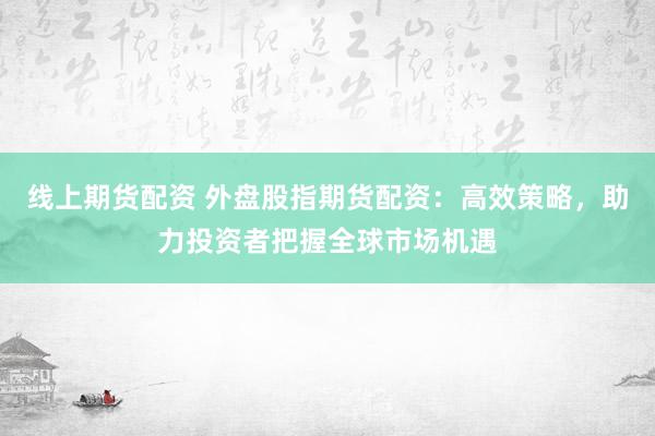线上期货配资 外盘股指期货配资：高效策略，助力投资者把握全球市场机遇