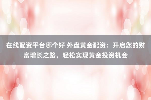 在线配资平台哪个好 外盘黄金配资：开启您的财富增长之路，轻松实现黄金投资机会