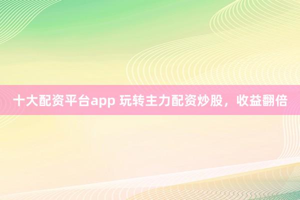 十大配资平台app 玩转主力配资炒股，收益翻倍