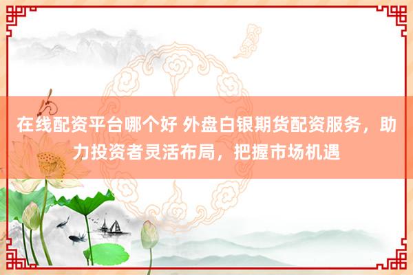 在线配资平台哪个好 外盘白银期货配资服务，助力投资者灵活布局，把握市场机遇