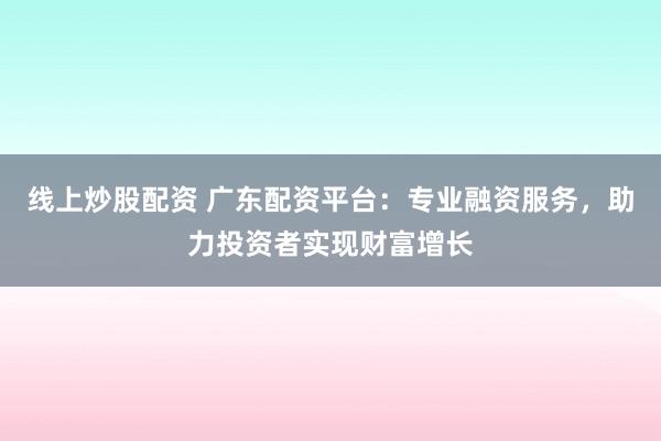 线上炒股配资 广东配资平台：专业融资服务，助力投资者实现财富增长