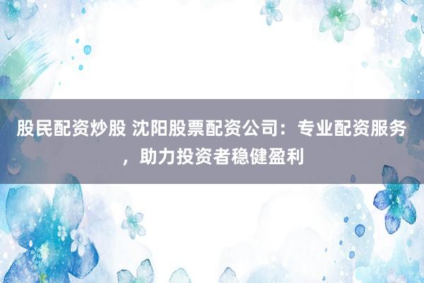 股民配资炒股 沈阳股票配资公司：专业配资服务，助力投资者稳健盈利