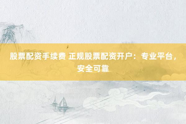 股票配资手续费 正规股票配资开户：专业平台，安全可靠