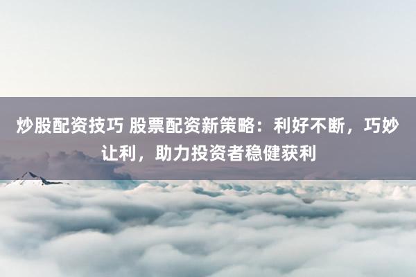 炒股配资技巧 股票配资新策略：利好不断，巧妙让利，助力投资者稳健获利