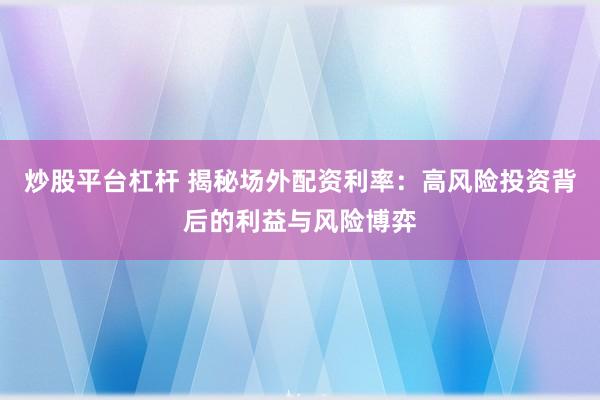 炒股平台杠杆 揭秘场外配资利率：高风险投资背后的利益与风险博弈