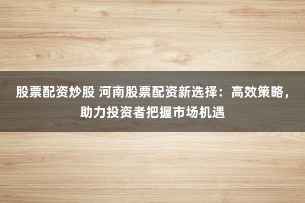 股票配资炒股 河南股票配资新选择：高效策略，助力投资者把握市场机遇