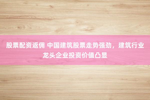 股票配资返佣 中国建筑股票走势强劲，建筑行业龙头企业投资价值凸显