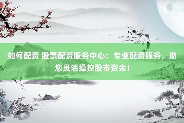 如何配资 股票配资服务中心：专业配资服务，助您灵活操控股市资金！