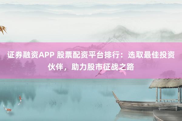 证券融资APP 股票配资平台排行：选取最佳投资伙伴，助力股市征战之路