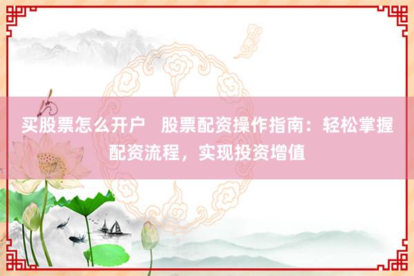 买股票怎么开户   股票配资操作指南：轻松掌握配资流程，实现投资增值