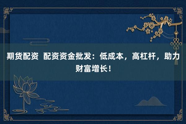 期货配资  配资资金批发：低成本，高杠杆，助力财富增长！