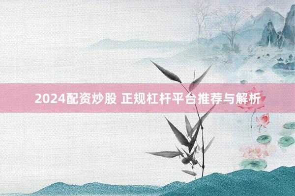 2024配资炒股 正规杠杆平台推荐与解析