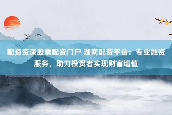 配资资深股票配资门户 湖南配资平台:专业融资服务,助力投资者实现财富增值