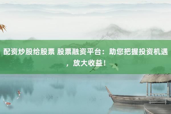 配资炒股给股票 股票融资平台：助您把握投资机遇，放大收益！