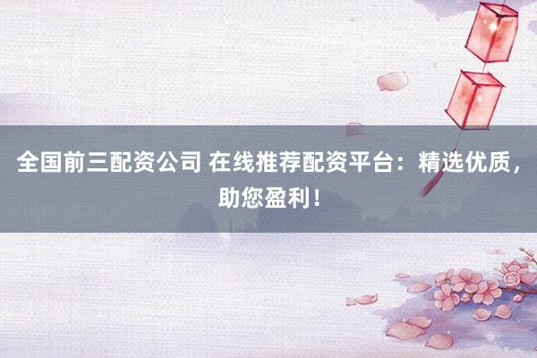 全国前三配资公司 在线推荐配资平台：精选优质，助您盈利！