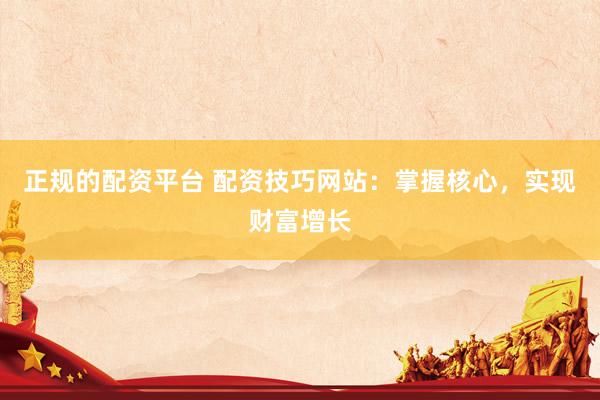 正规的配资平台 配资技巧网站:掌握核心,实现财富增长