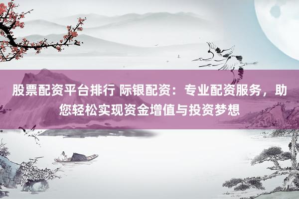 股票配资平台排行 际银配资：专业配资服务，助您轻松实现资金增值与投资梦想