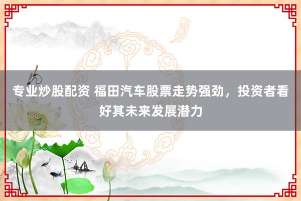 专业炒股配资 福田汽车股票走势强劲，投资者看好其未来发展潜力