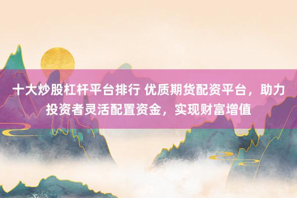 十大炒股杠杆平台排行 优质期货配资平台，助力投资者灵活配置资金，实现财富增值