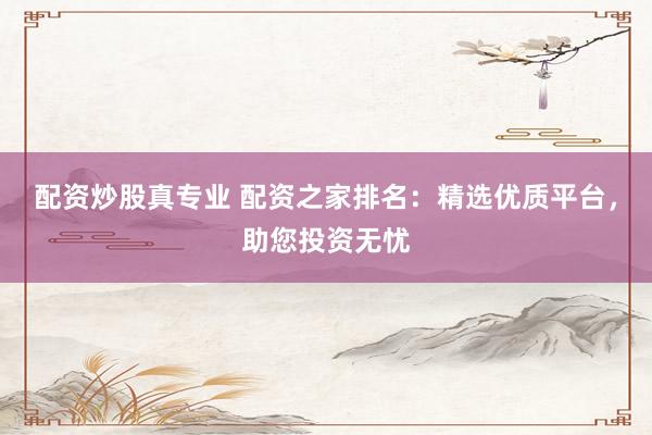 配资炒股真专业 配资之家排名：精选优质平台，助您投资无忧