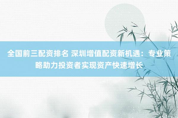 全国前三配资排名 深圳增值配资新机遇:专业策略助力投资者实现资产快速增长