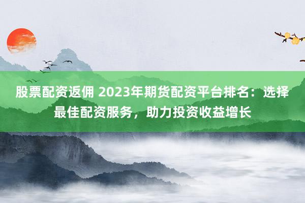 股票配资返佣 2023年期货配资平台排名：选择最佳配资服务，助力投资收益增长