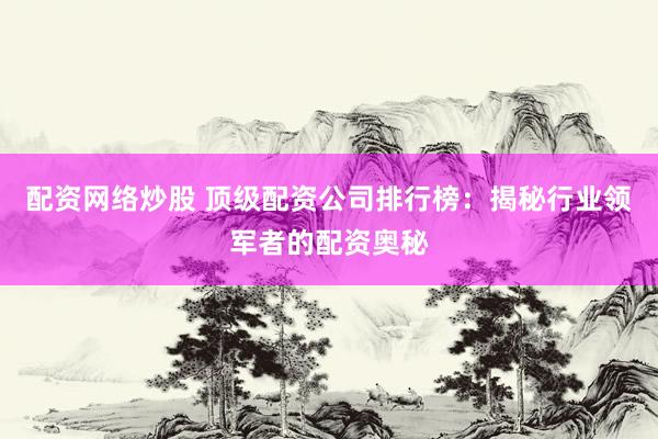 配资网络炒股 顶级配资公司排行榜：揭秘行业领军者的配资奥秘