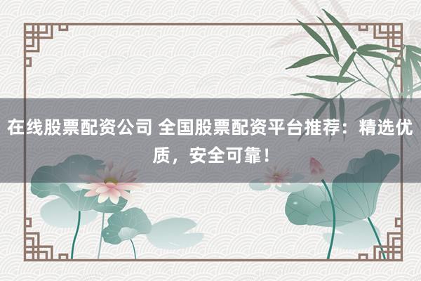 在线股票配资公司 全国股票配资平台推荐：精选优质，安全可靠！