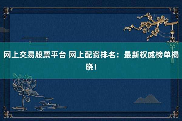 网上交易股票平台 网上配资排名：最新权威榜单揭晓！