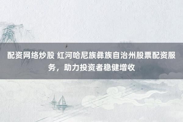 配资网络炒股 红河哈尼族彝族自治州股票配资服务，助力投资者稳健增收