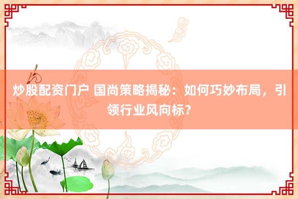 炒股配资门户 国尚策略揭秘：如何巧妙布局，引领行业风向标？