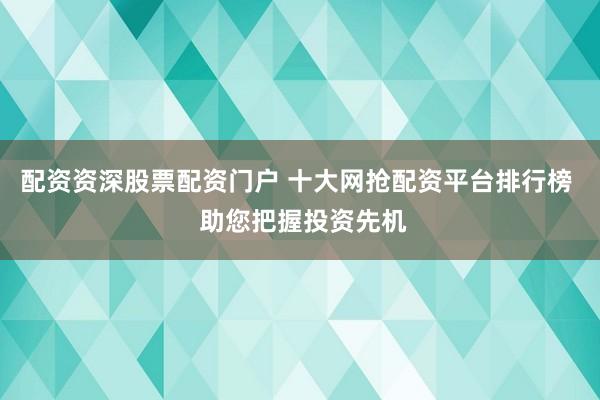 配资资深股票配资门户 十大网抢配资平台排行榜  助您把握投资先机