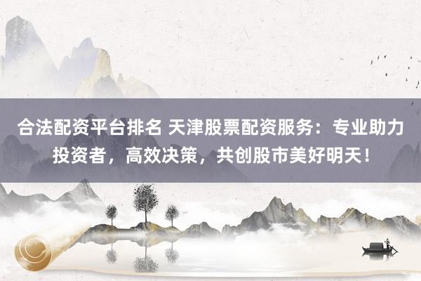 合法配资平台排名 天津股票配资服务：专业助力投资者，高效决策，共创股市美好明天！