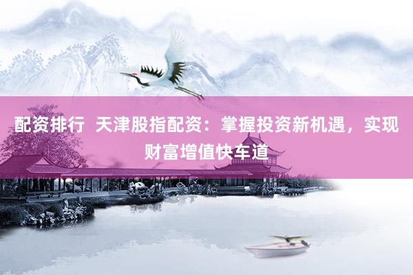 配资排行  天津股指配资：掌握投资新机遇，实现财富增值快车道