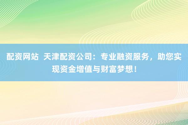 配资网站  天津配资公司：专业融资服务，助您实现资金增值与财富梦想！