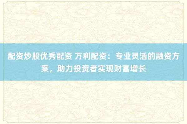 配资炒股优秀配资 万利配资：专业灵活的融资方案，助力投资者实现财富增长