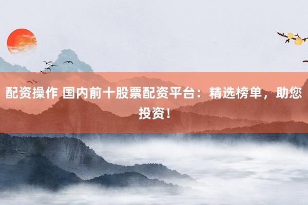 配资操作 国内前十股票配资平台：精选榜单，助您投资！
