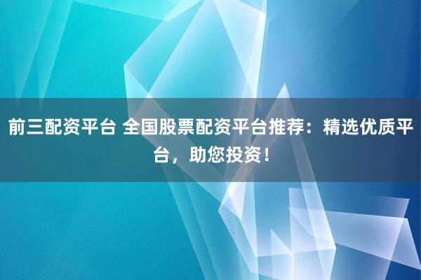 前三配资平台 全国股票配资平台推荐：精选优质平台，助您投资！