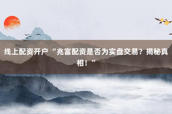 线上配资开户 “兆富配资是否为实盘交易？揭秘真相！”