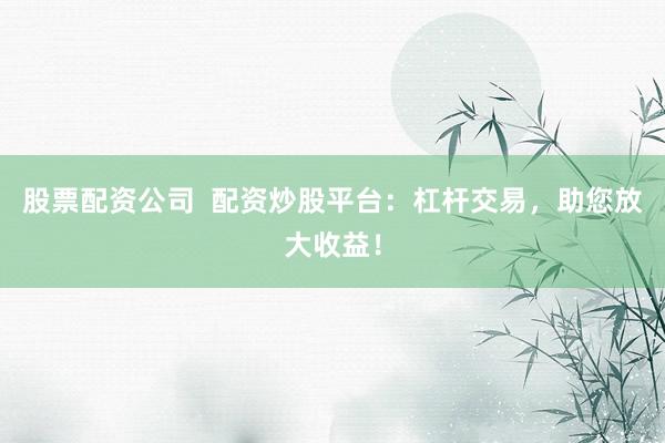 股票配资公司  配资炒股平台：杠杆交易，助您放大收益！